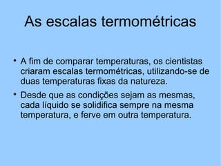 As escalas termométricas 
 A fim de comparar temperaturas, os cientistas 
criaram escalas termométricas, utilizando-se de 
duas temperaturas fixas da natureza. 
 Desde que as condições sejam as mesmas, 
cada líquido se solidifica sempre na mesma 
temperatura, e ferve em outra temperatura. 
 