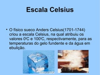 Escala Celsius 
 O físico sueco Anders Celsius(1701-1744) 
criou a escala Celsius, na qual atribuiu os 
valores 00C e 1000C, respectivamente, para as 
temperaturas do gelo fundente e da água em 
ebulição. 
 