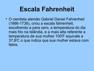 Escala Fahrenheit 
 O cientista alemão Gabriel Daniel Fahrenheit 
(1686-1736), criou a escala fahrenheit, 
escolhendo a para zero, a temperatura do dia 
mais frio na Islândia, e a mais alta referente a 
temperatura de sua mulher 1000F equivale a 
37,80C o que indica que sua mulher estava com 
febre. 
 
