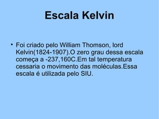 Escala Kelvin 
 Foi criado pelo William Thomson, lord 
Kelvin(1824-1907).O zero grau dessa escala 
começa a -237,160C.Em tal temperatura 
cessaria o movimento das moléculas.Essa 
escala é utilizada pelo SIU. 
 