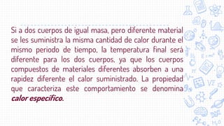 Si a dos cuerpos de igual masa, pero diferente material
se les suministra la misma cantidad de calor durante el
mismo periodo de tiempo, la temperatura final será
diferente para los dos cuerpos, ya que los cuerpos
compuestos de materiales diferentes absorben a una
rapidez diferente el calor suministrado. La propiedad
que caracteriza este comportamiento se denomina
calor específico.
 