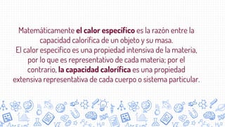 Matemáticamente el calor específico es la razón entre la
capacidad calorífica de un objeto y su masa.
El calor específico es una propiedad intensiva de la materia,
por lo que es representativo de cada materia; por el
contrario, la capacidad calorífica es una propiedad
extensiva representativa de cada cuerpo o sistema particular.
 