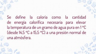 Se define la caloría como la cantidad
de energía calorífica necesaria para elevar
la temperatura de un gramo de agua pura en 1 °C
(desde 14,5 °C a 15,5 °C) a una presión normal de
una atmósfera.
 