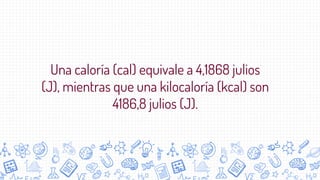 Una caloría (cal) equivale a 4,1868 julios
(J), mientras que una kilocaloría (kcal) son
4186,8 julios (J).
 