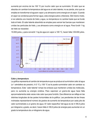 6
aumenta por encima de los 100 °C por mucho calor que se suministre. El calor que se
absorbe sin cambiar la temperatura del agua es el calor latente; no se pierde, sino que se
emplea en transformar el aguaen vapor y se almacena como energía en el vapor. Cuando
el vapor se condensa para formar agua, esta energíavuelve a liberarse. Del mismo modo,
si se calienta una mezcla de hielo y agua, su temperatura no cambia hasta que se funde
todo el hielo. El calor latente absorbido se emplea para vencer las fuerzas que mantienen
unidas las partículas de hielo, y se almacena como energía en el agua. Para fundir 1 kg
de hielo se necesitan
19.000 julios, y para convertir 1 kg de agua en vapor a 100 °C, hacen falta 129.000 julios.
Calor y temperatura
La gráfica representa el cambio de temperatura que se produce al suministrar calor al agua
(a 1 atmósfera de presión). A 0 °C y 100 °C se le puede suministrar calor sin cambiar su
temperatura. Este `calor latente' rompe los enlaces que mantienen unidas las moléculas,
pero no aumenta su energía cinética. Para vaporizar un gramo de agua hace falta
aproximadamente siete veces más calor que para fundirlo. Esa diferencia se refleja en las
distintas longitudes de las partes horizontales de la gráfica. Las pendientes de las líneas
inclinadas representanel número de grados de aumento de temperatura por cada julio de
calor suministrado a un gramo de agua. El 'calor específico' del agua es de 4.185,5 julios
por kilogramo y grado, es decir, hacen falta 4.185,5 julios de energía para aumentar en un
grado la temperatura de un kilogramo de agua.
 