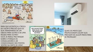 PARA QUE ACONTEÇA A TROCA
DE CALOR É PRECISO QUE ELE
SEJA TRANSFERIDO DE UM
OBJETO PARA OUTRO E DE UMA
REGIÃO PARA OUTRA?
VOCÊ JÁ PAROU PRA PENSAR
SOBRE O PORQUE OS
CONGELADORES E AR
CONDICIONADO SÃO POSTOS
SEMPRE NA PARTE DE CIMA?
QUAIS OS MEIOS QUE
PROPOCIONAM CALOR? ELES
PRECISAM DE ALGUM MEIOS PARA
SE PROPAGAR?
 
