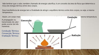Vale lembrar que o calor, também chamado de energia calorífica, é um conceito da área da física que determina a
troca de energia térmica entre dois corpos.
Essa transferência de energia tem a finalidade de atingir o equilíbrio térmico entre dois corpos, ou seja, a mesma
temperatura.
Assim, um corpo mais quente transfere calor para um corpo mais frio até que ambos tenham a mesma temperatura.
A propagação ou
transmissão de calor
pode ocorrer de três
maneiras:
Condução Térmica
Convecção Térmica
Irradiação Térmica
 