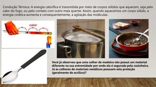 Condução Térmica: A energia calorífica é transmitida por meio de corpos sólidos que aquecem, seja pelo
calor do fogo, ou pelo contato com outro mais quente. Assim, quando aquecemos um corpo sólido, a
energia cinética aumenta e consequentemente, a agitação das moléculas.
Você já observou que uma colher de madeira não possui um material
diferente na sua extremidade por onde ela é segurada pela cozinheira.
Já as colheres de materiais metálicos possuem esta proteção
(geralmente de acrílico)?
 