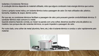 Isolantes e Condutores Térmicos
A condução térmica depende do material utilizado, visto que alguns conduzem mais energia térmica que outros.
Como o próprio nome indica, um isolante térmico isola a passagem de calor. Os mais utilizados são: plástico,
borracha, madeira, lã, isopor, dentre outros.
Por sua vez, os condutores térmicos facilitam a passagem de calor, pois possuem grande condutibilidade térmica. O
condutor térmico mais comum é o metal.
Quando estamos fazendo comida, ao mexer na panela com uma colher, devemos escolher uma de plástico ou
madeira. Isso porque elas são isolantes térmicos, os quais impedem a passagem de calor.
Por outro lado, uma colher de metal (alumínio, ferro, etc.) não é isolante térmico e conduz o calor rapidamente pelo
material.
 