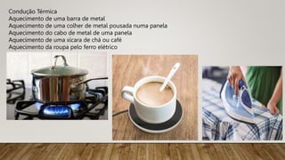 Condução Térmica
Aquecimento de uma barra de metal
Aquecimento de uma colher de metal pousada numa panela
Aquecimento do cabo de metal de uma panela
Aquecimento de uma xícara de chá ou café
Aquecimento da roupa pelo ferro elétrico
 
