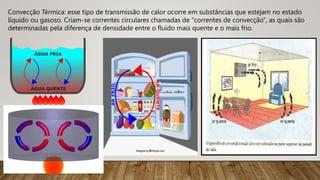 Convecção Térmica: esse tipo de transmissão de calor ocorre em substâncias que estejam no estado
líquido ou gasoso. Criam-se correntes circulares chamadas de "correntes de convecção", as quais são
determinadas pela diferença de densidade entre o fluido mais quente e o mais frio.
 
