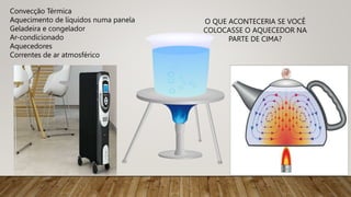 Convecção Térmica
Aquecimento de líquidos numa panela
Geladeira e congelador
Ar-condicionado
Aquecedores
Correntes de ar atmosférico
O QUE ACONTECERIA SE VOCÊ
COLOCASSE O AQUECEDOR NA
PARTE DE CIMA?
 