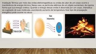 Irradiação Térmica: por meio das ondas eletromagnéticas ou ondas de calor de um corpo ocorre a
transferência de energia térmica. Nesse caso, as partículas elétricas de um objeto aumentam, da mesma
forma que sua energia cinética. Quando a energia dessas ondas é absorvida por um corpo, intensifica-
se a agitação de suas moléculas, acarretando aumento de temperatura. Esse tipo de propagação
energética pode ocorrer no vácuo.
 