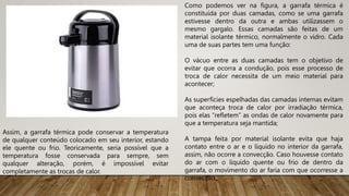 Como podemos ver na figura, a garrafa térmica é
constituída por duas camadas, como se uma garrafa
estivesse dentro da outra e ambas utilizassem o
mesmo gargalo. Essas camadas são feitas de um
material isolante térmico, normalmente o vidro. Cada
uma de suas partes tem uma função:
O vácuo entre as duas camadas tem o objetivo de
evitar que ocorra a condução, pois esse processo de
troca de calor necessita de um meio material para
acontecer;
As superfícies espelhadas das camadas internas evitam
que aconteça troca de calor por irradiação térmica,
pois elas “refletem” as ondas de calor novamente para
que a temperatura seja mantida;
A tampa feita por material isolante evita que haja
contato entre o ar e o líquido no interior da garrafa,
assim, não ocorre a convecção. Caso houvesse contato
do ar com o líquido quente ou frio de dentro da
garrafa, o movimento do ar faria com que ocorresse a
convecção.
Assim, a garrafa térmica pode conservar a temperatura
de qualquer conteúdo colocado em seu interior, estando
ele quente ou frio. Teoricamente, seria possível que a
temperatura fosse conservada para sempre, sem
qualquer alteração, porém, é impossível evitar
completamente as trocas de calor.
 