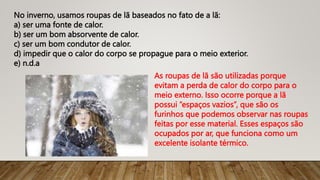 No inverno, usamos roupas de lã baseados no fato de a lã:
a) ser uma fonte de calor.
b) ser um bom absorvente de calor.
c) ser um bom condutor de calor.
d) impedir que o calor do corpo se propague para o meio exterior.
e) n.d.a
As roupas de lã são utilizadas porque
evitam a perda de calor do corpo para o
meio externo. Isso ocorre porque a lã
possui “espaços vazios”, que são os
furinhos que podemos observar nas roupas
feitas por esse material. Esses espaços são
ocupados por ar, que funciona como um
excelente isolante térmico.
 