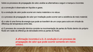 Sobre os processos de propagação de calor, analise as alternativas a seguir e marque a incorreta:
a) a convecção é observada em líquidos e gases.
b) a condução de calor pode ocorrer em meios materiais e no vácuo.
c) o processo de propagação de calor por irradiação pode ocorrer sem a existência de meio material;
d) o calor é uma forma de energia que pode se transferir de um corpo para outro em virtude da
diferença de temperatura entre eles.
e) O processo de convecção térmica consiste na movimentação de partes do fluido dentro do próprio
fluido em razão da diferença de densidade entre as partes do fluido.
A afirmação incorreta é a b. A condução é um processo de
propagação de calor que pode ocorrer somente em meios
sólidos.
 