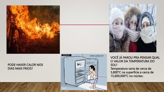 PODE HAVER CALOR NOS
DIAS MAIS FRIOS?
VOCÊ JÁ PAROU PRA PENSAR QUAL
O VALOR DA TEMPERATURA DO
SOL?
Temperatura varia de cerca de
5,800°C na superfície a cerca de
15,600,000°C no núcleo.
 