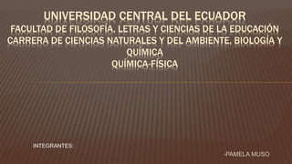 INTEGRANTES:
-PAMELA MUSO
UNIVERSIDAD CENTRAL DEL ECUADOR
FACULTAD DE FILOSOFÍA, LETRAS Y CIENCIAS DE LA EDUCACIÓN
CARRERA DE CIENCIAS NATURALES Y DEL AMBIENTE, BIOLOGÍA Y
QUÍMICA
QUÍMICA-FÍSICA
 