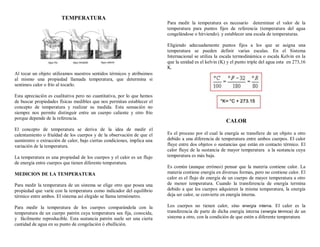 TEMPERATURA
Al tocar un objeto utilizamos nuestros sentidos térmicos y atribuimos
al mismo una propiedad llamada temperatura, que determina si
sentimos calor o frío al tocarlo.
Esta apreciación es cualitativa pero no cuantitativa, por lo que hemos
de buscar propiedades físicas medibles que nos permitan establecer el
concepto de temperatura y realizar su medida. Esta sensación no
siempre nos permite distinguir entre un cuerpo caliente y otro frío
porque depende de la referencia.
El concepto de temperatura se deriva de la idea de medir el
calentamiento o frialdad de los cuerpos y de la observación de que el
suministro o extracción de calor, bajo ciertas condiciones, implica una
variación de la temperatura.
La temperatura es una propiedad de los cuerpos y el calor es un flujo
de energía entre cuerpos que tienen diferente temperatura.
MEDICION DE LA TEMPERATURA
Para medir la temperatura de un sistema se elige otro que posea una
propiedad que varíe con la temperatura como indicador del equilibrio
térmico entre ambos. El sistema así elegido se llama termómetro.
Para medir la temperatura de los cuerpos comparándola con la
temperatura de un cuerpo patrón cuya temperatura sea fija, conocida,
y fácilmente reproducible. Esta sustancia patrón suele ser una cierta
cantidad de agua en su punto de congelación ó ebullición.
Para medir la temperatura es necesario determinar el valor de la
temperatura para puntos fijos de referencia (temperatura del agua
congelándose o hirviendo). y establecer una escala de temperaturas.
Eligiendo adecuadamente puntos fijos a los que se asigna una
temperatura se pueden definir varias escalas. En el Sistema
Internacional se utiliza la escala termodinámica o escala Kelvin en la
que la unidad es el kelvin (K) y el punto triple del agua esta en 273,16
K.
CALOR
Es el proceso por el cual la energía se transfiere de un objeto a otro
debido a una diferencia de temperatura entre ambos cuerpos. El calor
fluye entre dos objetos o sustancias que están en contacto térmico. El
calor fluye de la sustancia de mayor temperatura a la sustancia cuya
temperatura es más baja.
Es común (aunque erróneo) pensar que la materia contiene calor. La
materia contiene energía en diversas formas, pero no contiene calor. El
calor es el flujo de energía de un cuerpo de mayor temperatura a otro
de menor temperatura. Cuando la transferencia de energía termina
debido a que los cuerpos adquieren la misma temperatura, la energía
deja ser calor, se convierte en energía interna.
Los cuerpos no tienen calor, sino energía interna. El calor es la
transferencia de parte de dicha energía interna (energía térmica) de un
sistema a otro, con la condición de que estén a diferente temperatura
 