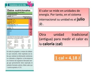 El calor se mide en unidades de
El calor se mide en unidades de
energía. Por tanto, en el sistema
energía. Por tanto, en el sistema
internacional su unidad es el julio
internacional su unidad es el julio
((J)..
J)

Otra
unidad
tradicional
Otra
unidad
tradicional
(antigua) para medir el calor es
(antigua) para medir el calor es
la caloría ((cal))
la caloría cal

1 cal = 4,18 JJ
1 cal = 4,18

 