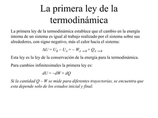 La primera ley de la
termodinámica
La primera ley de la termodinámica establece que el cambio en la energía
interna de un sistema es igual al trabajo realizado por el sistema sobre sus
alrededores, con signo negativo, más el calor hacia el sistema:
U = UB UA = WA B + QA B
Esta ley es la ley de la conservación de la energía para la termodinámica.
Para cambios infinitesimales la primera ley es:
dU = dW + dQ
Si la cantidad Q – W se mide para diferentes trayectorias, se encuentra que
esta depende solo de los estados inicial y final.
 