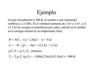 Ejemplo
Un gas inicialmente a 300 K se somete a una expansión
isobárica a 2.5 kPa. Si el volumen aumenta de 1 m3 a 3 m3, y si
12.5 kJ de energía se transfieren por calor, calcule a) el cambio
en la energía interna b) su temperatura final.
W = P(Vf – Vi) = 2.5k(3 – 1) = 5 kJ
U = – W + Q = – 5kJ + 12.5 kJ = 7.5 kJ
piVi /Ti = pf Vf /Tf , entonces
Tf = Ti pf Vf /(piVi) = (300)(2.5k)(3)/(2.5k)(1) = 900 K
 