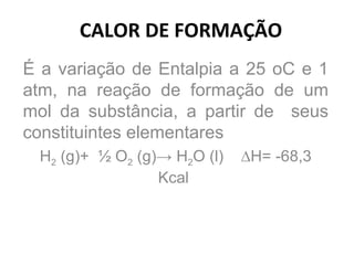 CALOR DE FORMAÇÃO É a variação de Entalpia a 25 oC e 1 atm, na reação de formação de um mol da substância, a partir de  seus constituintes elementares H 2  (g)+  ½ O 2  (g)-> H 2 O (l)  ∆H= -68,3 Kcal  