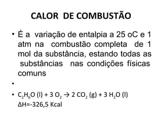CALOR  DE COMBUSTÃO É a  variação de entalpia a 25 oC e 1 atm na  combustão completa  de 1 mol da substância, estando todas as  substâncias  nas condições físicas comuns   C 2 H 6 O (l) + 3 O 2  -> 2 CO 2  (g) + 3 H 2 O (l)  ∆H=-326,5 Kcal  