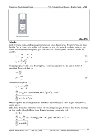 Problemas Resolvidos de Física                       Prof. Anderson Coser Gaudio – Depto. Física – UFES




                                                                                                (Pág. 238)
Solução.
(a) O problema está pedindo para determinar dm/dt, a taxa de conversão de vapor d’água em água
líquida. Para se obter a taxa pedida, pode-se começar pela velocidade de queda do pistão, vp, que
vamos adotar como sendo negativa, pois está associada à diminuição de volume do interior do
cilindro.
                dx     dx A
        vp = −     =− ×                                                                         (1)
                dt     dt A
                1 dV
        vp = − ×                                                                                (2)
                A dt
Na equação (1), dV/dt é a taxa de variação do volume do recipiente e A é a área do pistão. A
densidade do vapor é dada por:
             dm
        ρ=
             dV
               dm
        dV =                                                                                    (3)
               ρ
Substituindo-se (3) em (2):
                1 dm
        vp = −    ×
               ρA dt
         dm
             = −v p ρA = −(0,30 cm/s)(6,0 × 10 − 4 g/cm 3 )(2,0 cm 2 )
         dt
         dm
             = −3,6 × 10 − 4 g/s
         dt
O sinal negativo de dm/dt significa que há redução da quantidade de vapor d’água (condensação)
com o tempo.
(b) A fonte de calor no interior da câmara é a condensação da água. Como se trata de uma mudança
de fase, o calor é transferido na forma de calor latente de vaporização (Lv).
        Q = Lv m
        dQ      dm
           = Lv     = ( 2.256 kJ/kg )( −3,6 × 10 − 4 g/s ) = −8,12160 × 10 − 4 kJ/s
        dt      dt
        dQ
           ≈ −0,81 J/s
        dt

________________________________________________________________________________________________________    10
                                       a
Resnick, Halliday, Krane - Física 2 - 4 Ed. - LTC - 1996. Cap. 25 – Calor e Primeira Lei da Termodinâmica
 