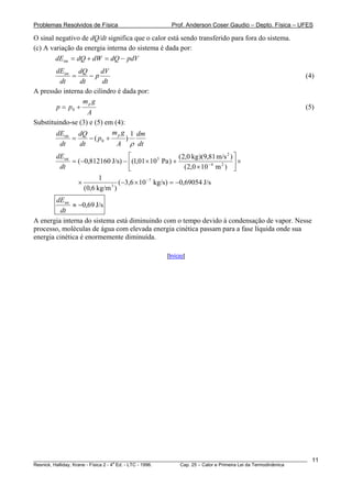 Problemas Resolvidos de Física                       Prof. Anderson Coser Gaudio – Depto. Física – UFES

O sinal negativo de dQ/dt significa que o calor está sendo transferido para fora do sistema.
(c) A variação da energia interna do sistema é dada por:
        dEint = dQ + dW = dQ − pdV
        dEint dQ         dV
             =      −p                                                                                  (4)
         dt     dt       dt
A pressão interna do cilindro é dada por:
                 mp g
        p = p0 +                                                                                        (5)
                   A
Substituindo-se (3) e (5) em (4):
        dEint dQ             m p g 1 dm
             =      − ( p0 +      )
         dt     dt            A ρ dt
        dEint                     ⎡                    (2,0 kg )(9,81 m/s 2 ) ⎤
              = (−0,812160 J/s) − ⎢(1,01 × 10 5 Pa ) +                        ⎥×
         dt                       ⎣                      (2,0 × 10 − 4 m 2 ) ⎦
                           1
                 ×            3
                                 (−3,6 × 10 −7 kg/s) = −0,69054 J/s
                     (0,6 kg/m )
        dEint
              ≈ −0,69 J/s
         dt
A energia interna do sistema está diminuindo com o tempo devido à condensação de vapor. Nesse
processo, moléculas de água com elevada energia cinética passam para a fase líquida onde sua
energia cinética é enormemente diminuída.

                                                   [Início]




________________________________________________________________________________________________________    11
                                       a
Resnick, Halliday, Krane - Física 2 - 4 Ed. - LTC - 1996. Cap. 25 – Calor e Primeira Lei da Termodinâmica
 