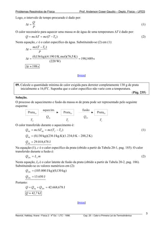 Problemas Resolvidos de Física                       Prof. Anderson Coser Gaudio – Depto. Física – UFES

Logo, o intervalo de tempo procurado é dado por:
             Q
        Δt =                                                                                            (1)
             P
O calor necessário para aquecer uma massa m de água de uma temperatura ΔT é dado por:
       Q = mcΔT = mc(T − T0 )                                                                           (2)
Nesta equação, c é o calor específico da água. Substituindo-se (2) em (1):
            mc(T − T0 )
       Δt =
                 P
            (0,136 kg)(4.190 J/K.mol)(76,5 K )
       Δt =                                     = 198,1489 s
                          (220 W)
        Δt ≈ 198 s

                                                   [Início]


09. Calcule a quantidade mínima de calor exigida para derreter completamente 130 g de prata
    inicialmente a 16,0oC. Suponha que o calor específico não varie com a temperatura.
                                                                                       (Pág. 235)
Solução.
O processo de aquecimento e fusão da massa m de prata pode ser representado pelo seguinte
esquema:
                   aquecim.                     fusão
         Prata(s)                 Prata(s)                 Prata(l)
                     Qaq                         Qfus
           T0                       Tf                       Tf
O calor transferido durante o aquecimento é:
       Qaq = mcΔTaq = mc (T f − T0 )                                                                    (1)
        Qaq = (0,130 kg )(236 J/kg.K)(1. 234,0 K − 288,2 K )
        Qaq = 29.018,678 J
Na equação (1), c é o calor específico da prata (obtido a partir da Tabela 20-1, pag. 185). O calor
transferido durante a fusão é:
        Q fus = L f m                                                                             (2)
Nesta equação, Lf é o calor latente de fusão da prata (obtido a partir da Tabela 20-2, pag. 186).
Substituindo-se os valores numéricos em (2):
        Q fus = (105.000 J/kg )(0,130 kg )
        Q fus = 13.650 J
Portanto:
       Q = Qaq + Q fus = 42.668,678 J
        Q ≈ 42,7 kJ

                                                   [Início]


________________________________________________________________________________________________________      3
                                       a
Resnick, Halliday, Krane - Física 2 - 4 Ed. - LTC - 1996. Cap. 25 – Calor e Primeira Lei da Termodinâmica
 