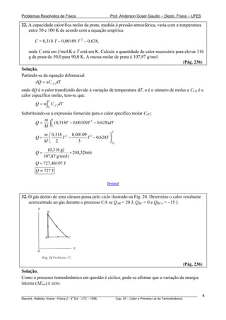 Problemas Resolvidos de Física                       Prof. Anderson Coser Gaudio – Depto. Física – UFES

22. A capacidade calorífica molar da prata, medida à pressão atmosférica, varia com a temperatura
    entre 50 e 100 K de acordo com a equação empírica

        C = 0,318 T − 0,00109 T 2 − 0,628,

    onde C está em J/mol.K e T está em K. Calcule a quantidade de calor necessária para elevar 316
    g de prata de 50,0 para 90,0 K. A massa molar de prata é 107,87 g/mol.
                                                                                       (Pág. 236)
Solução.
Partindo-se da equação diferencial
       dQ = nC (T ) dT
onde dQ é o calor transferido devido à variação de temperatura dT, n é o número de moles e C(T) é o
calor específico molar, tem-se que:
               T
        Q = n ∫ C (T ) dT
               T0

Substituindo-se a expressão fornecida para o calor specífico molar C(T):
            m T
            M ∫T0
        Q=        (0,318T − 0,00109T 2 − 0,628)dT
                                                      T
          m ⎛ 0,318 2 0,00109 3         ⎞
        Q= ⎜       T −       T − 0,628T ⎟
          M⎝ 2           3              ⎠ T0
               (0,316 g)
        Q=                 × 248,32666
             107,87 g/mol)
        Q = 727 ,46107 J
        Q ≈ 727 J

                                                   [Início]


32. O gás dentro de uma câmara passa pelo ciclo ilustrado na Fig. 24. Determine o calor resultante
    acrescentado ao gás durante o processo CA se QAB = 20 J, QBC = 0 e QBCA = −15 J.




                                                                                                (Pág. 236)
Solução.
Como o processo termodinâmico em questão é cíclico, pode-se afirmar que a variação da energia
interna (ΔEint) é zero:

________________________________________________________________________________________________________     4
                                       a
Resnick, Halliday, Krane - Física 2 - 4 Ed. - LTC - 1996. Cap. 25 – Calor e Primeira Lei da Termodinâmica
 