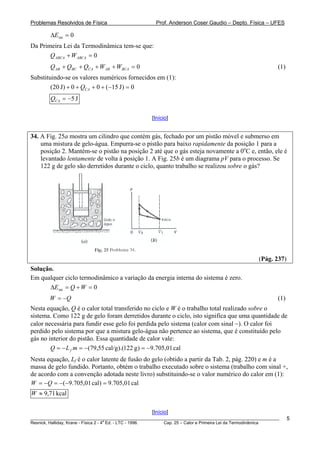 Problemas Resolvidos de Física                       Prof. Anderson Coser Gaudio – Depto. Física – UFES

        ΔEint = 0
Da Primeira Lei da Termodinâmica tem-se que:
       Q ABCA + W ABCA = 0
        Q AB + QBC + QCA + W AB + WBCA = 0                                                              (1)
Substituindo-se os valores numéricos fornecidos em (1):
        (20 J) + 0 + QCA + 0 + (−15 J ) = 0
        QCA = −5 J

                                                   [Início]


34. A Fig. 25a mostra um cilindro que contém gás, fechado por um pistão móvel e submerso em
    uma mistura de gelo-água. Empurra-se o pistão para baixo rapidamente da posição 1 para a
    posição 2. Mantém-se o pistão na posição 2 até que o gás esteja novamente a 0oC e, então, ele é
    levantado lentamente de volta à posição 1. A Fig. 25b é um diagrama pV para o processo. Se
    122 g de gelo são derretidos durante o ciclo, quanto trabalho se realizou sobre o gás?




                                                                                                (Pág. 237)
Solução.
Em qualquer ciclo termodinâmico a variação da energia interna do sistema é zero.
       ΔEint = Q + W = 0
        W = −Q                                                                                          (1)
Nesta equação, Q é o calor total transferido no ciclo e W é o trabalho total realizado sobre o
sistema. Como 122 g de gelo foram derretidos durante o ciclo, isto significa que uma quantidade de
calor necessária para fundir esse gelo foi perdida pelo sistema (calor com sinal −). O calor foi
perdido pelo sistema por que a mistura gelo-água não pertence ao sistema, que é constituído pelo
gás no interior do pistão. Essa quantidade de calor vale:
        Q = − L f m = −(79,55 cal/g ).(122 g ) = −9.705,01 cal
Nesta equação, Lf é o calor latente de fusão do gelo (obtido a partir da Tab. 2, pág. 220) e m é a
massa de gelo fundido. Portanto, obtém o trabalho executado sobre o sistema (trabalho com sinal +,
de acordo com a convenção adotada neste livro) substituindo-se o valor numérico do calor em (1):
W = −Q = −( −9.705,01 cal) = 9.705,01 cal
W ≈ 9,71 kcal

                                                   [Início]
________________________________________________________________________________________________________      5
                                       a
Resnick, Halliday, Krane - Física 2 - 4 Ed. - LTC - 1996. Cap. 25 – Calor e Primeira Lei da Termodinâmica
 