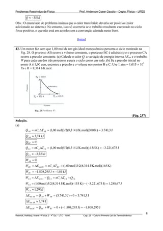 Problemas Resolvidos de Física                       Prof. Anderson Coser Gaudio – Depto. Física – UFES

        Q ≈ −35 kJ
Obs.: O enunciado do problema insinua que o calor transferido deveria ser positivo (calor
adicionado ao sistema). No entanto, isso só ocorreria se o trabalho resultante executado no ciclo
fosse positivo, o que não está em acordo com a convenção adotada neste livro.

                                                   [Início]


43. Um motor faz com que 1,00 mol de um gás ideal monoatômico percorra o ciclo mostrado na
    Fig. 28. O processo AB ocorre a volume constante, o processo BC é adiabático e o processo CA
    ocorre a pressão constante. (a) Calcule o calor Q, a variação de energia interna ΔEint e o trabalho
    W para cada um dos três processos e para o ciclo como um todo. (b) Se a pressão inicial no
    ponto A é 1,00 atm, encontre a pressão e o volume nos pontos B e C. Use 1 atm = 1,013 × 105
    Pa e R = 8,314 J/K.mol.




                                                                                                (Pág. 237)
Solução.
(a)
        Q AB = nC v ΔT AB = (1,00 mol)3/2(8,314 J/K.mol)(300 K ) = 3.741,3 J
        Q AB ≈ 3,74 kJ
        QBC = 0
        QCA = nC p ΔTCA = (1,00 mol)5/2(8, 314 J/K.mol)(-155 K ) = −3.221,675 J
        QCA ≈ −3,22 kJ
        W AB = 0
        WBC = ΔEint BC = nC v ΔTBC = (1,00 mol)3/2(8,314 J/K.mol)(145 K )
        WBC = −1.808,295 J ≈ −1,81 kJ
        WCA = ΔEint CA − QCA = nC v ΔTCA − QCA
        WCA = (1,00 mol)3/2(8,314 J/K.mol)(-155 K ) − (−3.221,675 J ) = 1.288,67 J
        WCA ≈ 1,29 kJ
        ΔEint AB = Q AB + W AB = (3.741,3 J) + 0 = 3.741,3 J
        ΔEint AB ≈ 3,74 J
        ΔEint BC = QBC + WBC = 0 + (−1.808,295 J ) = −1.808,295 J
________________________________________________________________________________________________________     8
                                       a
Resnick, Halliday, Krane - Física 2 - 4 Ed. - LTC - 1996. Cap. 25 – Calor e Primeira Lei da Termodinâmica
 