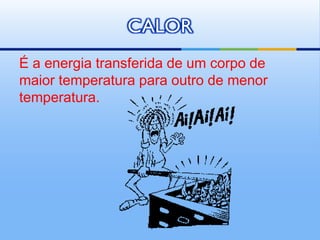 CALOR
É a energia transferida de um corpo de
maior temperatura para outro de menor
temperatura.