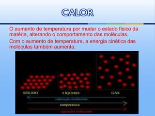 CALOR
O aumento de temperatura por mudar o estado físico da
matéria, alterando o comportamento das moléculas.
Com o aumento de temperatura, a energia cinética das
moléculas também aumenta.