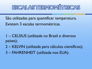 ESCALAS TERMOMÉTRICAS
São utilizadas para quantificar temperatura.
Existem 3 escalas termométricas.
1 – CELSIUS (utilizada no Brasil e diversos
países);
2 – KELVIN (utilizada para cálculos científicos);
3 – FAHRENHEIT (utilizada nos EUA).