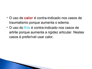  O uso de calor é contra-indicado nos casos de
traumatismo porque aumenta o edema.
 O uso do frio é contra-indicado nos casos de
artrite porque aumenta a rigidez articular. Nestes
casos é preferível usar calor.
 