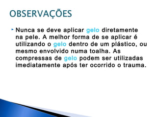 Nunca se deve aplicar gelo diretamente
na pele. A melhor forma de se aplicar é
utilizando o gelo dentro de um plástico, ou
mesmo envolvido numa toalha. As
compressas de gelo podem ser utilizadas
imediatamente após ter ocorrido o trauma.
 