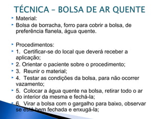  Material:
 Bolsa de borracha, forro para cobrir a bolsa, de
preferência flanela, água quente.
 Procedimentos:
 1. Certificar-se do local que deverá receber a
aplicação;
 2. Orientar o paciente sobre o procedimento;
 3. Reunir o material;
 4. Testar as condições da bolsa, para não ocorrer
vazamento;
 5. Colocar a água quente na bolsa, retirar todo o ar
do interior da mesma e fechá-la;
 6. Virar a bolsa com o gargalho para baixo, observar
se está bem fechada e enxugá-la;
 