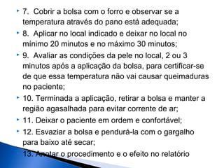  7. Cobrir a bolsa com o forro e observar se a
temperatura através do pano está adequada;
 8. Aplicar no local indicado e deixar no local no
mínimo 20 minutos e no máximo 30 minutos;
 9. Avaliar as condições da pele no local, 2 ou 3
minutos após a aplicação da bolsa, para certificar-se
de que essa temperatura não vai causar queimaduras
no paciente;
 10. Terminada a aplicação, retirar a bolsa e manter a
região agasalhada para evitar corrente de ar;
 11. Deixar o paciente em ordem e confortável;
 12. Esvaziar a bolsa e pendurá-la com o gargalho
para baixo até secar;
 13. Anotar o procedimento e o efeito no relatório
 