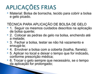  Material: Bolsa de borracha, tecido para cobrir a bolsa
e gelo picado.
TÉCNICA PARA APLICAÇÃO DE BOLSA DE GELO
 1. Seguir os mesmos cuidados descritos na aplicação
de bolsa quente;
 2. Colocar as pedras de gelo na bolsa, enchendo até
a metade;
 3. Fechar a bolsa, testar se não há vazamento e
enxugá-la;
 4. Envolver a bolsa com a coberta (toalha, flanela);
 5. Aplicar no local e deixar o tempo que for indicado,
conforme prescrição médica;
 6. Trocar o gelo sempre que necessário, se o tempo
da aplicação for prolongado;
 