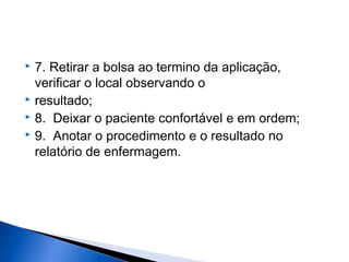  7. Retirar a bolsa ao termino da aplicação,
verificar o local observando o
 resultado;
 8. Deixar o paciente confortável e em ordem;
 9. Anotar o procedimento e o resultado no
relatório de enfermagem.
 