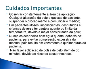 Observar constantemente a área de aplicação.
Qualquer alteração da pele e queixas do paciente,
suspender o procedimento e comunicar o médico;
 Em pacientes idosos, inconscientes, desnutridos e
crianças deve-se ter cautela quanto ao limite da
temperatura, devido à maior sensibilidade da pele;
 Nunca colocar bolsa com água quente debaixo do
paciente, para evitar compressão excessiva da
mesma, pois resulta em vazamento e queimaduras ao
paciente;
 Não fazer aplicação de bolsa de gelo além de 30
minutos, devido ao risco de causar necrose.
 