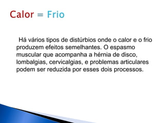 Há vários tipos de distúrbios onde o calor e o frio
produzem efeitos semelhantes. O espasmo
muscular que acompanha a hérnia de disco,
lombalgias, cervicalgias, e problemas articulares
podem ser reduzida por esses dois processos.
 
