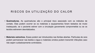 R I S C O S D A U T I L I Z A Ç Ã O D O C A L O R
• Queimaduras. As queimaduras são o principal risco associado com os métodos de
contato. Elas podem ocorrer se os materiais e equipamentos forem testados de modo
inadequado, se o paciente estiver com a circulação gravemente comprometida ou se os
tecidos estiverem desvitalizados.
• Materiais estranhos. Esses podem ser introduzidos nas feridas abertas. Partículas de cera
podem permanecer nas lesões e água e materiais úmidos podem transmitir infecções caso
não sejam cuidadosamente controlados.
 