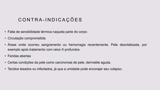 C O N T R A - I N D I C A Ç Õ E S
• Falta de sensibilidade térmica naquela parte do corpo
• Circulação comprometida
• Áreas onde ocorreu sangramento ou hemorragia recentemente. Pele desvitalizada, por
exemplo após tratamento com raios X profundos
• Feridas abertas
• Certas condições da pele como carcinomas de pele, dermatite aguda.
• Tecidos lesados ou infectados, já que a umidade pode encorajar seu colapso.
 