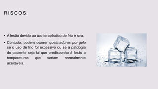 R I S C O S
• A lesão devido ao uso terapêutico de frio é rara.
• Contudo, podem ocorrer queimaduras por gelo
se o uso de frio for excessivo ou se a patologia
do paciente seja tal que predisponha à lesão a
temperaturas que seriam normalmente
aceitáveis.
 