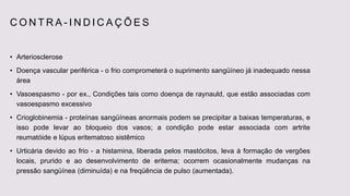 C O N T R A - I N D I C A Ç Õ E S
• Arteriosclerose
• Doença vascular periférica - o frio comprometerá o suprimento sangüíneo já inadequado nessa
área
• Vasoespasmo - por ex., Condições tais como doença de raynauld, que estão associadas com
vasoespasmo excessivo
• Crioglobinemia - proteínas sangüíneas anormais podem se precipitar a baixas temperaturas, e
isso pode levar ao bloqueio dos vasos; a condição pode estar associada com artrite
reumatóide e lúpus eritematoso sistêmico
• Urticária devido ao frio - a histamina, liberada pelos mastócitos, leva à formação de vergões
locais, prurido e ao desenvolvimento de eritema; ocorrem ocasionalmente mudanças na
pressão sangüínea (diminuída) e na freqüência de pulso (aumentada).
 