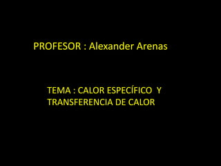 PROFESOR : Alexander Arenas
TEMA : CALOR ESPECÍFICO Y
TRANSFERENCIA DE CALOR
 